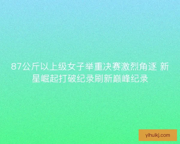87公斤以上级女子举重决赛激烈角逐 新星崛起打破纪录刷新巅峰纪录