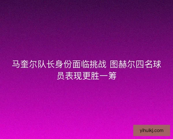 马奎尔队长身份面临挑战 图赫尔四名球员表现更胜一筹