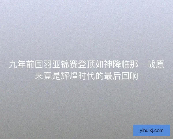 九年前国羽亚锦赛登顶如神降临那一战原来竟是辉煌时代的最后回响