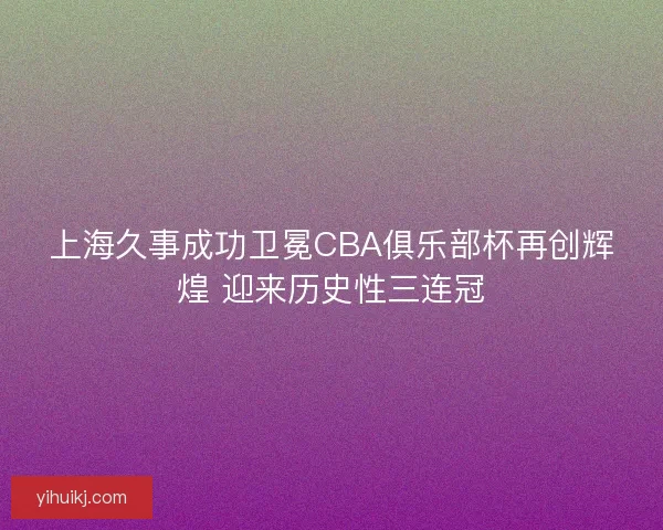 上海久事成功卫冕CBA俱乐部杯再创辉煌 迎来历史性三连冠