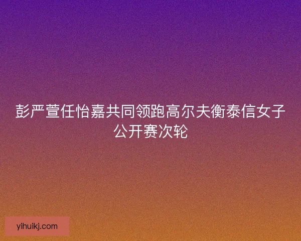 彭严萱任怡嘉共同领跑高尔夫衡泰信女子公开赛次轮