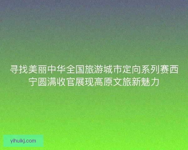 寻找美丽中华全国旅游城市定向系列赛西宁圆满收官展现高原文旅新魅力