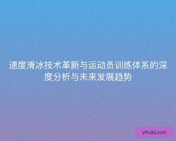 速度滑冰技术革新与运动员训练体系的深度分析与未来发展趋势