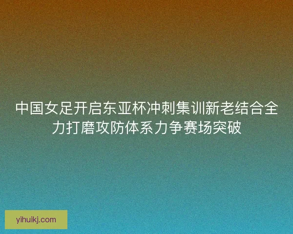 中国女足开启东亚杯冲刺集训新老结合全力打磨攻防体系力争赛场突破
