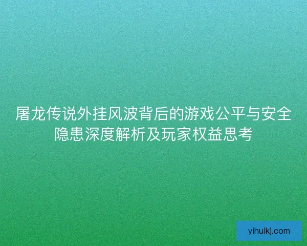屠龙传说外挂风波背后的游戏公平与安全隐患深度解析及玩家权益思考