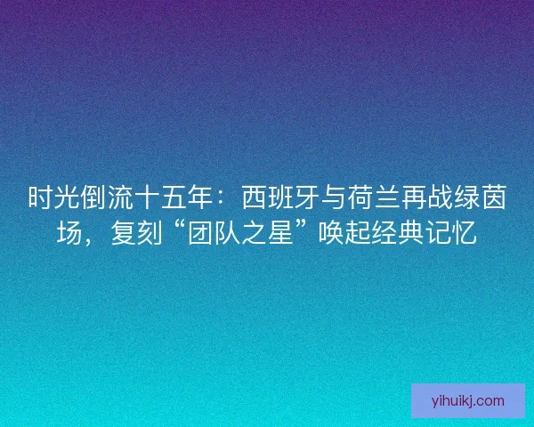 时光倒流十五年：西班牙与荷兰再战绿茵场，复刻 “团队之星” 唤起经典记忆